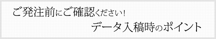 ご発注前にご確認ください！ データ入稿時のポイント