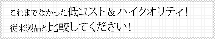 これまでなかった低コスト＆ハイクオリティ！ 従来製品と比較してください！