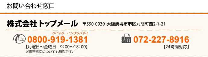 株式会社　トップメール 〒590-0939　大阪府堺市堺区九間町西2-1-21 TEL：072-228-0680（月曜日～金曜日　9：00～18：00） FAX：072-227-8916（24時間対応）