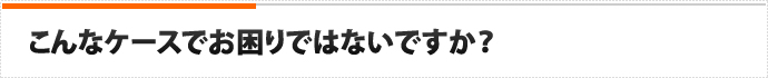 こんなケースでお困りではないですか？